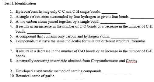 Test I. Identification
1. Hydrocarbons having only C-C and C-H single bonds.
2. A single carbon atom surrounded by four hydrogen to give it four bonds.
3. A two carbon atoms joined together by a single bond.
4. It results in an increase in the number of C-O bonds or a decrease in the number of C-H
bonds.
5. A compound that contains only carbon and hydrogen atoms.
6. Compounds that have the same molecular formula but different structural formulas.
7. It results in a decrease in the number of C-O bonds or an increase in the number of C-H
bonds.
8. A naturally occurring insecticide obtained from Chrysanthemums and Conins.
9. Developed a systematic method of naming compounds.
10. Botanical name of garlic.
