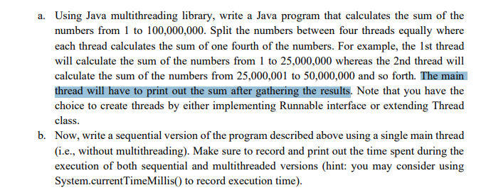 a. Using Java multithreading library, write a Java program that calculates the sum of the
numbers from 1 to 100,000,000. Split the numbers between four threads equally where
each thread calculates the sum of one fourth of the numbers. For example, the 1st thread
will calculate the sum of the numbers from 1 to 25,000,000 whereas the 2nd thread will
calculate the sum of the numbers from 25,000,001 to 50,000,000 and so forth. The main
thread will have to print out the sum after gathering the results. Note that you have the
choice to create threads by either implementing Runnable interface or extending Thread
class.
b. Now, write a sequential version of the program described above using a single main thread
(i.e., without multithreading). Make sure to record and print out the time spent during the
execution of both sequential and multithreaded versions (hint: you may consider using
System.currentTimeMillis() to record execution time).

