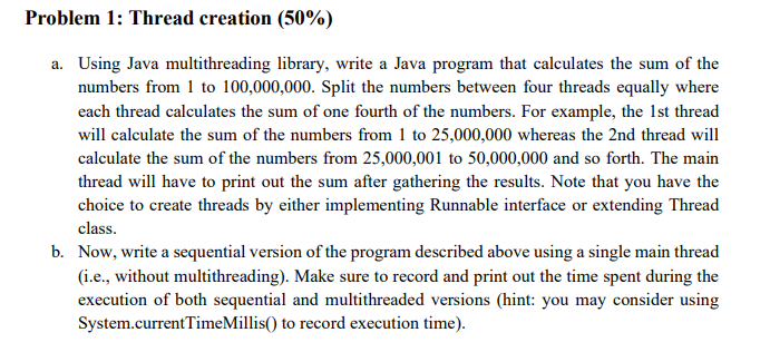Problem 1: Thread creation (50%)
a. Using Java multithreading library, write a Java program that calculates the sum of the
numbers from 1 to 100,000,000. Split the numbers between four threads equally where
each thread calculates the sum of one fourth of the numbers. For example, the 1st thread
will calculate the sum of the numbers from 1 to 25,000,000 whereas the 2nd thread will
calculate the sum of the numbers from 25,000,001 to 50,000,000 and so forth. The main
thread will have to print out the sum after gathering the results. Note that you have the
choice to create threads by either implementing Runnable interface or extending Thread
class.
b. Now, write a sequential version of the program described above using a single main thread
(i.e., without multithreading). Make sure to record and print out the time spent during the
execution of both sequential and multithreaded versions (hint: you may consider using
System.currentTimeMillis() to record execution time).
