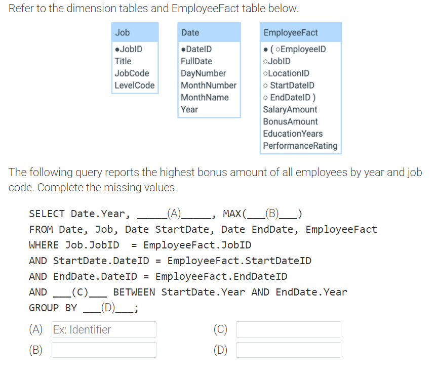 Refer to the dimension tables and EmployeeFact table below.
Job
Date
EmployeeFact
•JobID
•DatelD
• ( OEmployeelD
Title
FullDate
oJobID
JobCode
DayNumber
OLocationID
o StartDatelD
o EndDatelD)
SalaryAmount
LevelCode
MonthNumber
MonthName
Year
BonusAmount
EducationYears
PerformanceRating
The following query reports the highest bonus amount of all employees by year and job
code. Complete the missing values.
SELECT Date.Year,
(A).
MAX(__(B)__)
FROM Date, Job, Date StartDate, Date EndDate, EmployeeFact
WHERE Job.JobID = EmployeeFact.JobID
%3D
AND StartDate.DateID = EmployeeFact.StartDateID
AND EndDate.DateID = EmployeeFact.EndDateID
AND L(C)_ BETWEEN StartDate. Year AND EndDate. Year
GROUP BY
_(D)_;
(A) Ex: Identifier
(C)
(B)
(D)
