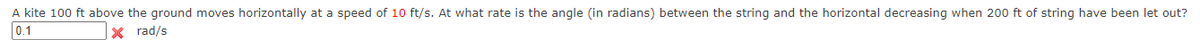 A kite 100 ft above the ground moves horizontally at a speed of 10 ft/s. At what rate is the angle (in radians) between the string and the horizontal decreasing when 200 ft of string have been let out?
0.1
X rad/s
