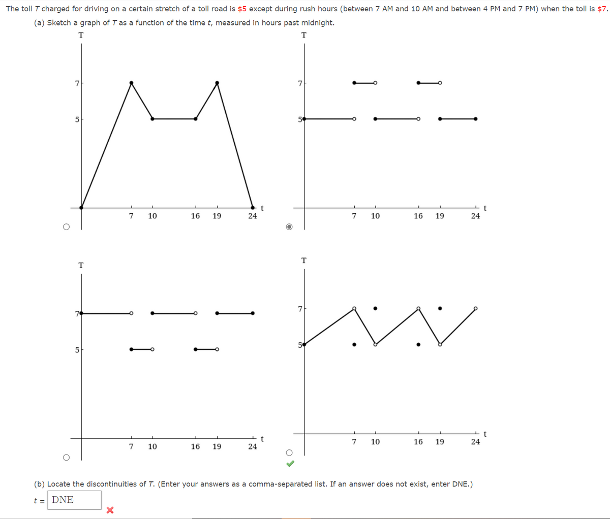 The toll T charged for driving on a certain stretch of a toll road is $5 except during rush hours (between 7 AM and 10 AM and between 4 PM and 7 PM) when the toll is $7.
(a) Sketch a graph of T as a function of the time t, measured in hours past midnight.
T
7
7
7
10
16
19
24
7
10
16
19
24
T
T
7
50
5
t
7
10
16
19
24
7
10
16
19
24
(b) Locate the discontinuities of T. (Enter your answers as a comma-separated list. If an answer does not exist, enter DNE.)
t = DNE

