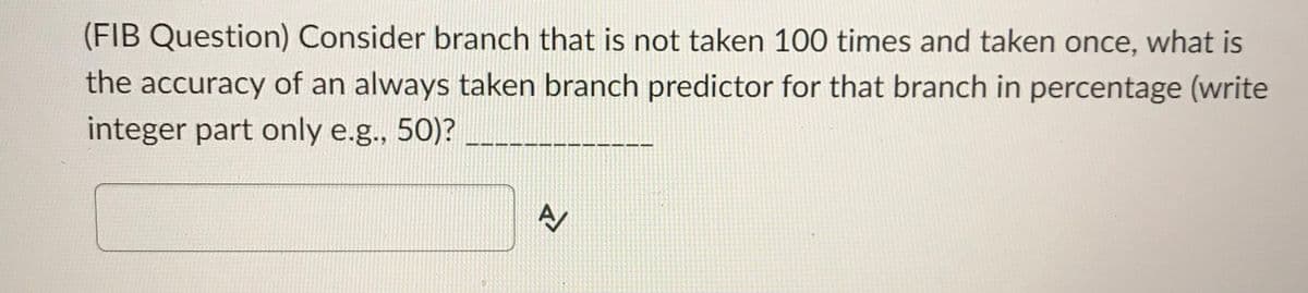 (FIB Question) Consider branch that is not taken 100 times and taken once, what is
the accuracy of an always taken branch predictor for that branch in percentage (write
integer part only e.g., 50)?
A/