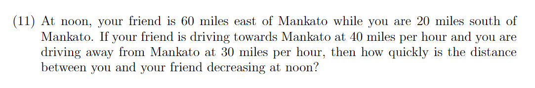 (11) At noon, your friend is 60 miles east of Mankato while you are 20 miles south of
Mankato. If your friend is driving towards Mankato at 40 miles per hour and you are
driving away from Mankato at 30 miles per hour, then how quickly is the distance
between you and your friend decreasing at noon?
