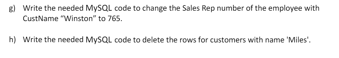 g) Write the needed MYSQL code to change the Sales Rep number of the employee with
CustName "Winston" to 765.
h) Write the needed MYSQL code to delete the rows for customers with name 'Miles'.
