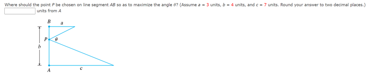 Where should the point P be chosen on line segment AB so as to maximize the angle 0? (Assume a = 3 units, b = 4 units, and c = 7 units. Round your answer to two decimal places.)
units from A
B
A
