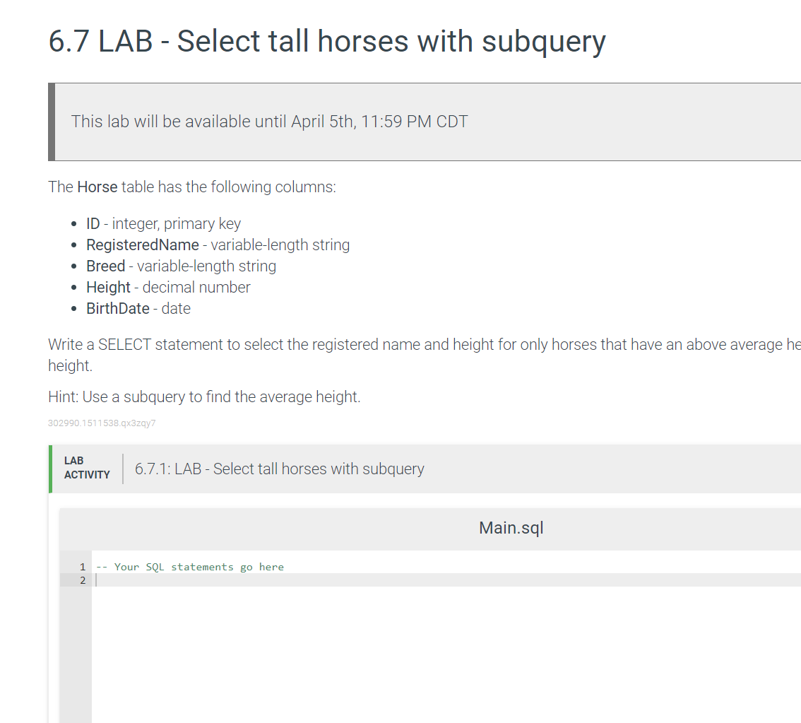 6.7 LAB - Select tall horses with subquery
This lab will be available until April 5th, 11:59 PM CDT
The Horse table has the following columns:
• ID - integer, primary key
• RegisteredName - variable-length string
• Breed - variable-length string
• Height - decimal number
• BirthDate - date
Write a SELECT statement to select the registered name and height for only horses that have an above average he
height.
Hint: Use a subquery to find the average height.
302990.1511538.gx3zgy7
LAB
6.7.1: LAB - Select tall horses with subquery
АCTIVITY
Main.sql
1
-- Your SoL statements go here
2
