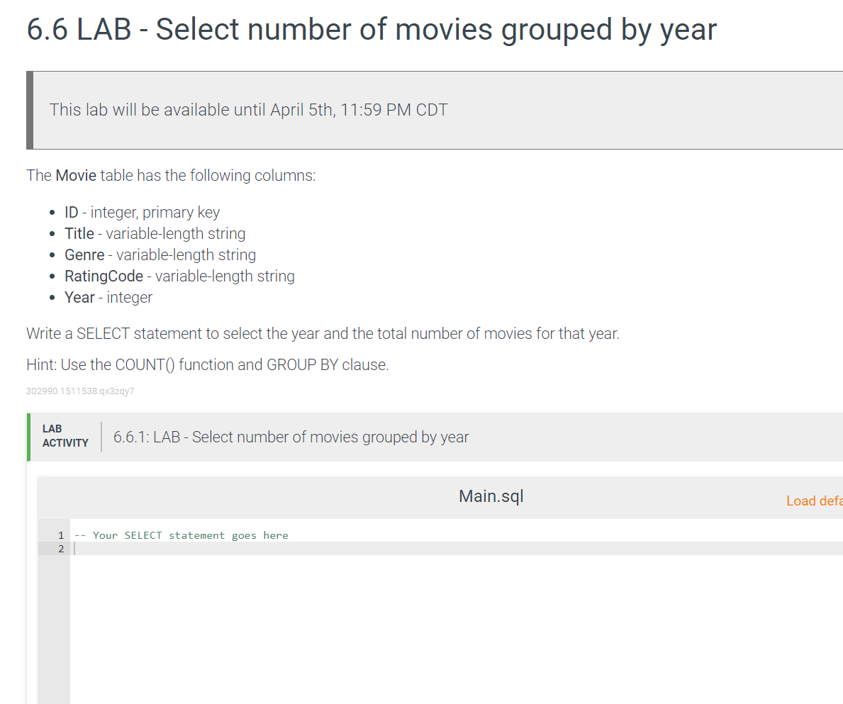 6.6 LAB - Select number of movies grouped by year
This lab will be available until April 5th, 11:59 PM CDT
The Movie table has the following columns:
• ID - integer, primary key
Title - variable-length string
• Genre - variable-length string
RatingCode - variable-length string
• Year - integer
Write a SELECT statement to select the year and the total number of movies for that year.
Hint: Use the COUNT() function and GROUP BY clause.
302990.1511538.gx3zgy7
LAB
6.6.1: LAB - Select number of movies grouped by year
АCTIVITY
Main.sql
Load defa
1
-- Your SELECT statement goes here
2
