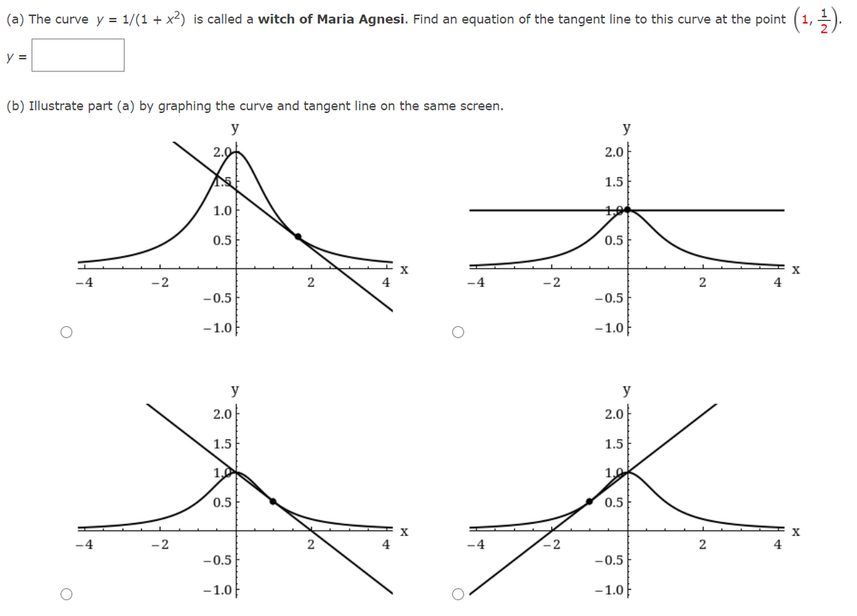 (a) The curve y = 1/(1 + x2) is called a witch of Maria Agnesi. Find an equation of the tangent line to this curve at the point (1, ).
y =
(b) Illustrate part (a) by graphing the curve and tangent line on the same screen.
y
y
2.0
2.0
1.5
1.0
10
0.5
0.5
X
-2
4
2
4
-0.5
-0.5
- 1.0}
-1.0F
y
y
2.0
2.0
1.5
1.5
1.0
1,0
0.5
0.5
-4
-2
-2
4
-0.5
-0.5
- 1.0F
-1.0}
