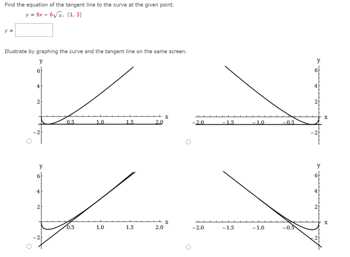 Find the equation of the tangent line to the curve at the given point.
у 3 9х — бух, (1, 3)
y =
Illustrate by graphing the curve and the tangent line on the same screen.
y
y
6-
6-
4
2
X
0.5
1.0
1.5
2.0
-2.0
-1.5
-1.0
-0,5
-2
-2-
y
y
6F
6F
4
4
2
X
0.5
1.0
1.5
2.0
- 2.0
-1.5
-1.0
–0.5
