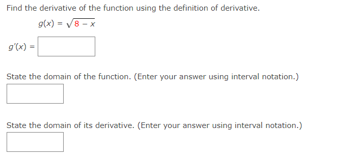 Find the derivative of the function using the definition of derivative.
g(x) = V8 – x
g'(x) =
State the domain of the function. (Enter your answer using interval notation.)
State the domain of its derivative. (Enter your answer using interval notation.)
