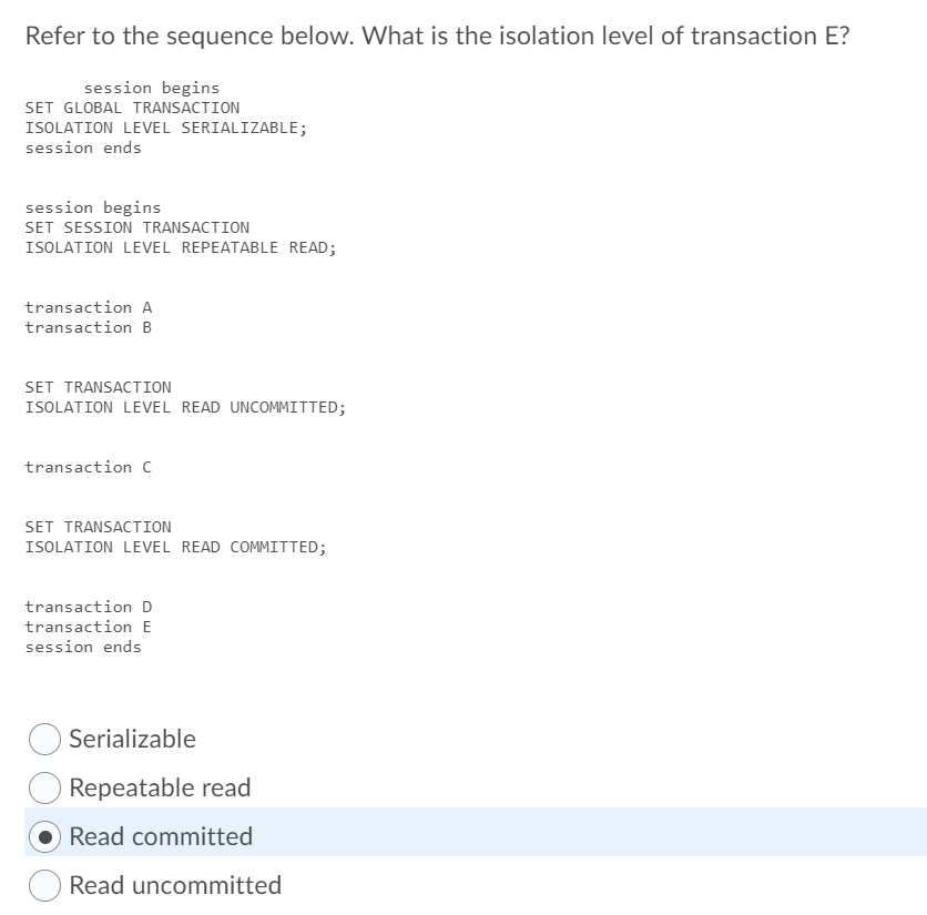 Refer to the sequence below. What is the isolation level of transaction E?
session begins
SET GLOBAL TRANSACTION
ISOLATION LEVEL SERIALIZABLE;
session ends
session begins
SET SESSION TRANSACTION
ISOLATION LEVEL REPEATABLE READ;
transaction A
transaction B
SET TRANSACTION
ISOLATION LEVEL READ UNCOMMITTED;
transaction c
SET TRANSACTION
ISOLATION LEVEL READ COMMITTED;
transaction D
transaction E
session ends
Serializable
Repeatable read
Read committed
Read uncommitted
