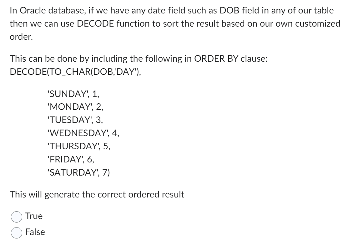 In Oracle database, if we have any date field such as DOB field in any of our table
then we can use DECODE function to sort the result based on our own customized
order.
This can be done by including the following in ORDER BY clause:
DECODE(TO_CHAR(DOB,'DAY'),
'SUNDAY', 1,
'MONDAY', 2,
'TUESDAY', 3,
True
False
'WEDNESDAY', 4,
'THURSDAY', 5,
'FRIDAY', 6,
'SATURDAY', 7)
This will generate the correct ordered result