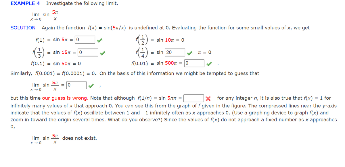 EXAMPLE 4
Investigate the following limit.
lim sin
SOLUTION
Again the function f(x) = sin(5t/x) is undefined at 0. Evaluating the function for some small values of x, we get
()
()
f(1)
= sin 5n =0
= sin 10n = 0
= sin 15n = 0
= sin 20
TT = 0
f(0.1) = sin 50n = 0
f(0.01) = sin 500n = 0
Similarly, f(0.001) = f(0.0001) = 0. On the basis of this information we might be tempted to guess that
lim sin
but this time our guess is wrong. Note that although f(1/n) = sin 5m =
infinitely many values of x that approach 0. You can see this from the graph of f given in the figure. The compressed lines near the y-axis
indicate that the values of f(x) oscillate between 1 and –1 infinitely often as x approaches 0. (Use a graphing device to graph f(x) and
zoom in toward the origin several times. What do you observe?) Since the values of f(x) do not approach a fixed number as x approaches
0,
for any integer n, it is also true that f(x) = 1 for
lim sin
does not exist.
