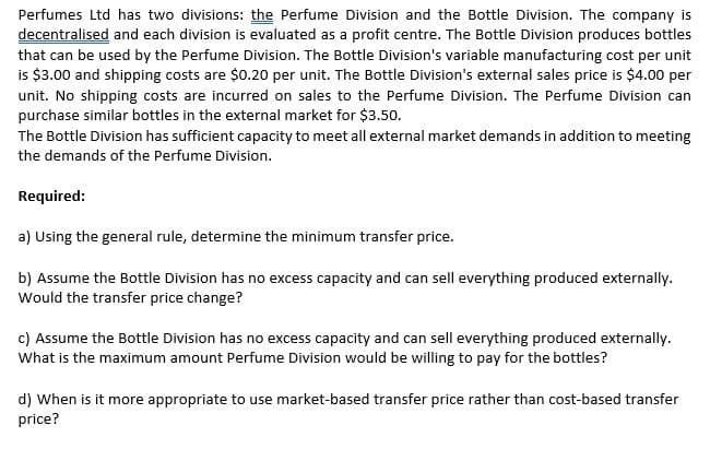Perfumes Ltd has two divisions: the Perfume Division and the Bottle Division. The company is
decentralised and each division is evaluated as a profit centre. The Bottle Division produces bottles
that can be used by the Perfume Division. The Bottle Division's variable manufacturing cost per unit
is $3.00 and shipping costs are $0.20 per unit. The Bottle Division's external sales price is $4.00 per
unit. No shipping costs are incurred on sales to the Perfume Division. The Perfume Division can
purchase similar bottles in the external market for $3.50.
The Bottle Division has sufficient capacity to meet all external market demands in addition to meeting
the demands of the Perfume Division.
