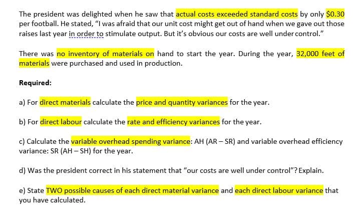 a) For direct materials calculate the price and quantity variances for the year.
b) For direct labour calculate the rate and efficiency variances for the year.
c) Calculate the variable overhead spending variance: AH (AR – SR) and variable overhead efficiency
variance: SR (AH – SH) for the year.
d) Was the president correct in his statement that "our costs are well under control"? Explain.
e) State TWO possible causes of each direct material variance and each direct labour variance that
you have calculated.
