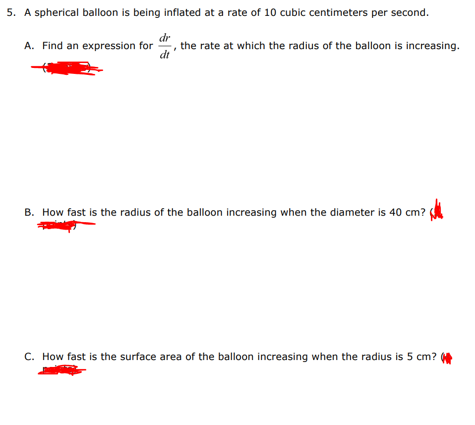 5. A spherical balloon is being inflated at a rate of 10 cubic centimeters per second.
dr
the rate at which the radius of the balloon is increasing.
dt
A. Find an expression for
B. How fast is the radius of the balloon increasing when the diameter is 40 cm?
C. How fast is the surface area of the balloon increasing when the radius is 5 cm?

