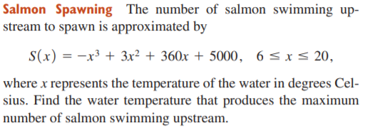 Salmon Spawning The number of salmon swimming up-
stream to spawn is approximated by
S(x) = -x³ + 3x² + 360x + 5000, 6 <x< 20,
where x represents the temperature of the water in degrees Cel-
sius. Find the water temperature that produces the maximum
number of salmon swimming upstream.
