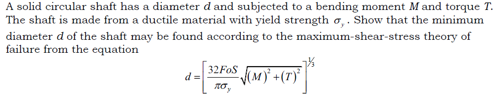 A solid circular shaft has a diameter d and subjected to a bending moment M and torque T.
The shaft is made from a ductile material with yield strength o,. Show that the minimum
diameter d of the shaft may be found according to the maximum-shear-stress theory of
failure from the equation
32FOS (M) +(T)'
d =
