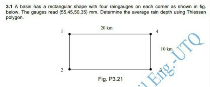 3.1 A basin has a rectangular shape with four raingauges on each corner as shown in fig.
below. The gauges read (55,45,50,35) mm. Determine the average rain depth using Thiessen
polygon.
20 km
10 km
2
Fig. P3.21
Eng.-UTQ
