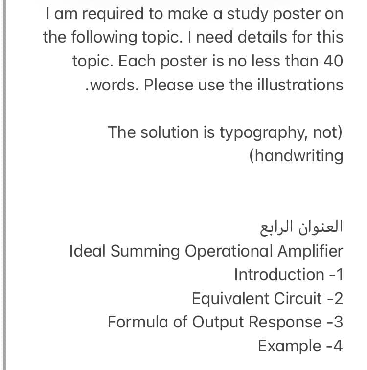 I am required to make a study poster on
the following topic. I need details for this
topic. Each poster is no less than 40
.words. Please use the illustrations
The solution is typography, not)
(handwriting
العنوان الرابع
Ideal Summing Operational Amplifier
Introduction -1
Equivalent Circuit -2
Formula of Output Response -3
Example -4
