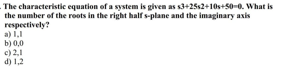 The characteristic equation of a system is given as s3+25s2+10s+50=0. What is
the number of the roots in the right half s-plane and the imaginary axis
respectively?
a) 1,1
b) 0,0
c) 2,1
d) 1,2
