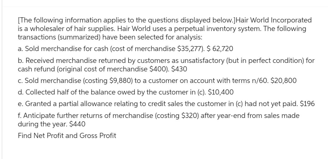 [The following information applies to the questions displayed below.]Hair World Incorporated
is a wholesaler of hair supplies. Hair World uses a perpetual inventory system. The following
transactions (summarized) have been selected for analysis:
a. Sold merchandise for cash (cost of merchandise $35,277). $ 62,720
b. Received merchandise returned by customers as unsatisfactory (but in perfect condition) for
cash refund (original cost of merchandise $400). $430
c. Sold merchandise (costing $9,880) to a customer on account with terms n/60. $20,800
d. Collected half of the balance owed by the customer in (c). $10,400
e. Granted a partial allowance relating to credit sales the customer in (c) had not yet paid. $196
f. Anticipate further returns of merchandise (costing $320) after year-end from sales made
during the year. $440
Find Net Profit and Gross Profit