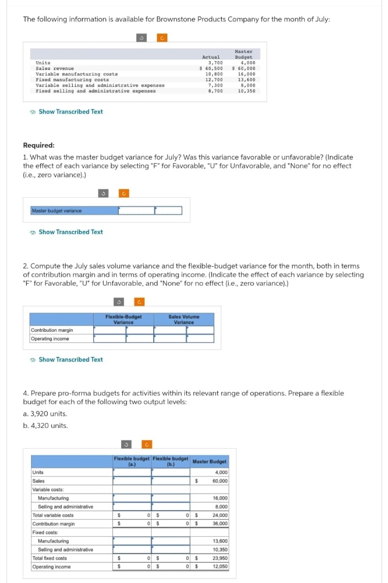The following information is available for Brownstone Products Company for the month of July:
Units
Sales revenue
Variable manufacturing costs
Fixed manufacturing costs
Variable selling and administrative expenses
Fixed selling and administrative expenses
Show Transcribed Text
Master budget variance
Show Transcribed Text
Required:
1. What was the master budget variance for July? Was this variance favorable or unfavorable? (Indicate
the effect of each variance by selecting "F" for Favorable, "U" for Unfavorable, and "None" for no effect
(i.e., zero variance).)
Contribution margin
Operating income
Show Transcribed Text
2. Compute the July sales volume variance and the flexible-budget variance for the month, both in terms
of contribution margin and in terms of operating income. (Indicate the effect of each variance by selecting
"F" for Favorable, "U" for Unfavorable, and "None" for no effect (i.e., zero variance).)
Units
Sales
Variable costs:
Manufacturing
Selling and administrative
Total variable costs
Contribution margin
3
Fixed costs:
Manufacturing
Selling and administrative
Total fixed costs
Operating income
Flexible-Budget
Variance
4. Prepare pro-forma budgets for activities within its relevant range of operations. Prepare a flexible
budget for each of the following two output levels:
a. 3,920 units.
b. 4,320 units.
$
$
$
Flexible budget Flexible budget Master Budget
(b.)
(a.)
$
0 $
0 $
Actual
3,700
$ 60,500
10,800
12,700
7,300
8,700
Sales Volume
Variance
0 $
0 $
$
0
$
0 $
0 $
0 $
4.000
60,000
16,000
8.000
Master
Budget
24,000
36,000
4,000
$ 60,000
16,000
13,600
8,000
10,350
13,600
10.350
23,950
12,050