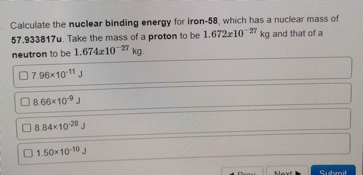 Calculate the nuclear binding energy for iron-58, which has a nuclear mass of
57.933817u Take the mass of a proton to be 1.672x10 2' kg and that of a
27
neutron to be 1.674x10
kg.
0796x10 11J
O8.66×10-9 J
08.84x10-28 J
01.50×10-10J
Drey
Next
Suhmit
