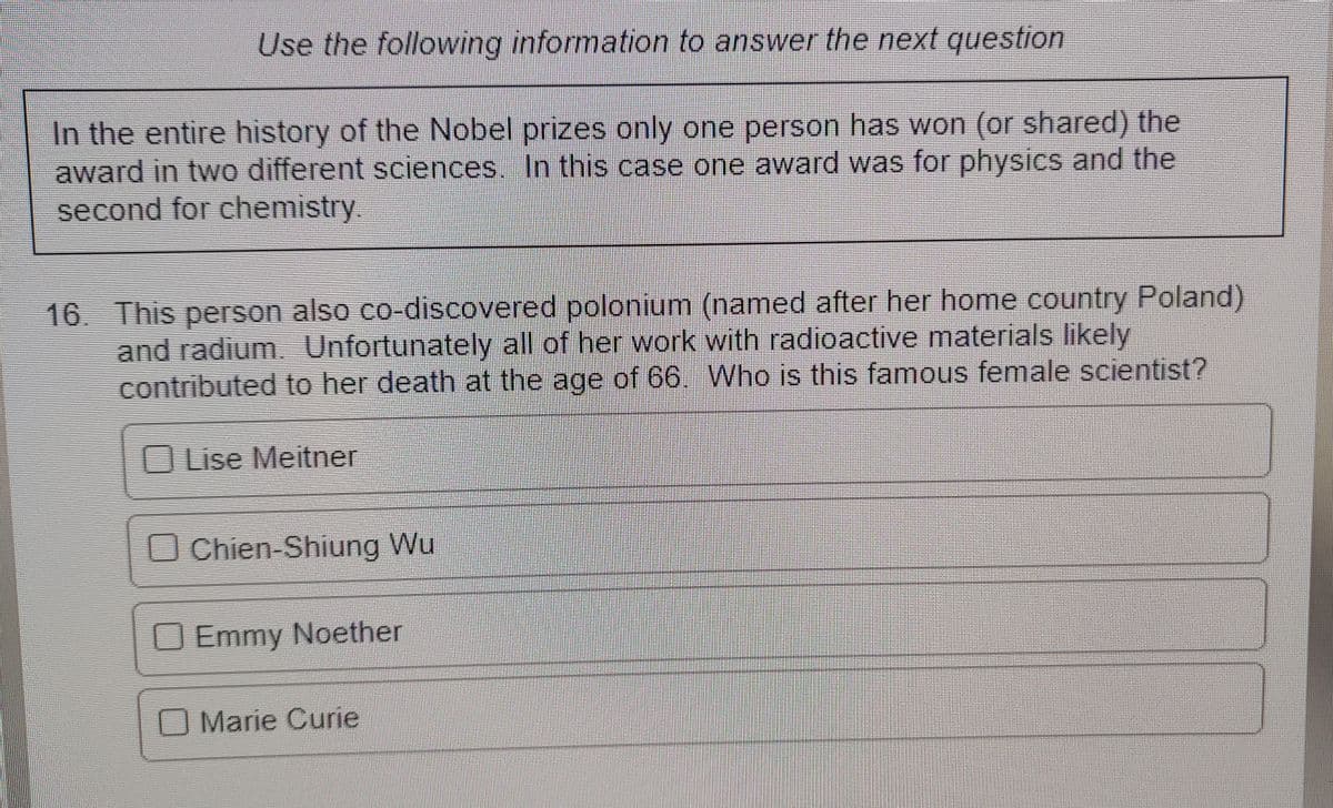 Use the following information to answer the next question
In the entire history of the Nobel prizes only one person has won (or shared) the
award in two different sciences. In this case one award was for physics and the
second for chemistry.
16. This person also co-discovered polonium (named after her home country Poland)
and radium. Unfortunately all of her work with radioactive materials likely
contributed to her death at the age of 66. Who is this famous female scientist?
OLise Meiter
OChien-Shiung Wu
O Emmy Noether
O Marie Curie
