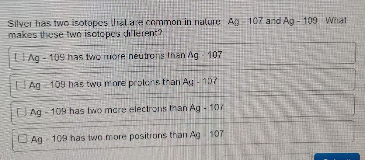 Silver has two isotopes that are common in nature Ag - 107 and Ag - 109 What
makes these two isotopes different?
O Ag - 109 has two more neutrons than Ag 107
OAg 109 has two more protons than Ag - 107
Ag 109 has two more electrons than Ag - 107
O Ag - 109 has two more positrons than Ag - 107
