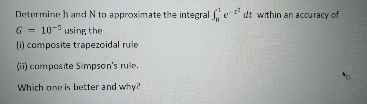 Determine h and N to approximate the integral J e
-t dt within an accuracy of
G = 10-5 using the
%3D
(i) composite trapezoidal rule
(ii) composite Simpson's rule.
Which one is better and why?
