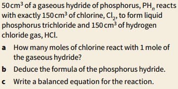 50 cm³ of a gaseous hydride of phosphorus, PH, reacts
with exactly 150 cm³ of chlorine, Cl, to form liquid
phosphorus trichloride and 150 cm³ of hydrogen
chloride gas, HCl.
a How many moles of chlorine react with 1 mole of
the gaseous hydride?
b Deduce the formula of the phosphorus hydride.
c Write a balanced equation for the reaction.
