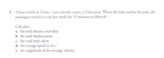 3 A boat travels at 2.0ms' east towards a port, 2.2km away. When the boat reaches the port, the
passengers travel in a car due north for 15 minutes at 60 kmh'.
Calculate:
a the total distance travelled
b the total displacement
c the total time taken
d the average speed in ms
e the magnitude of the average velocity.
