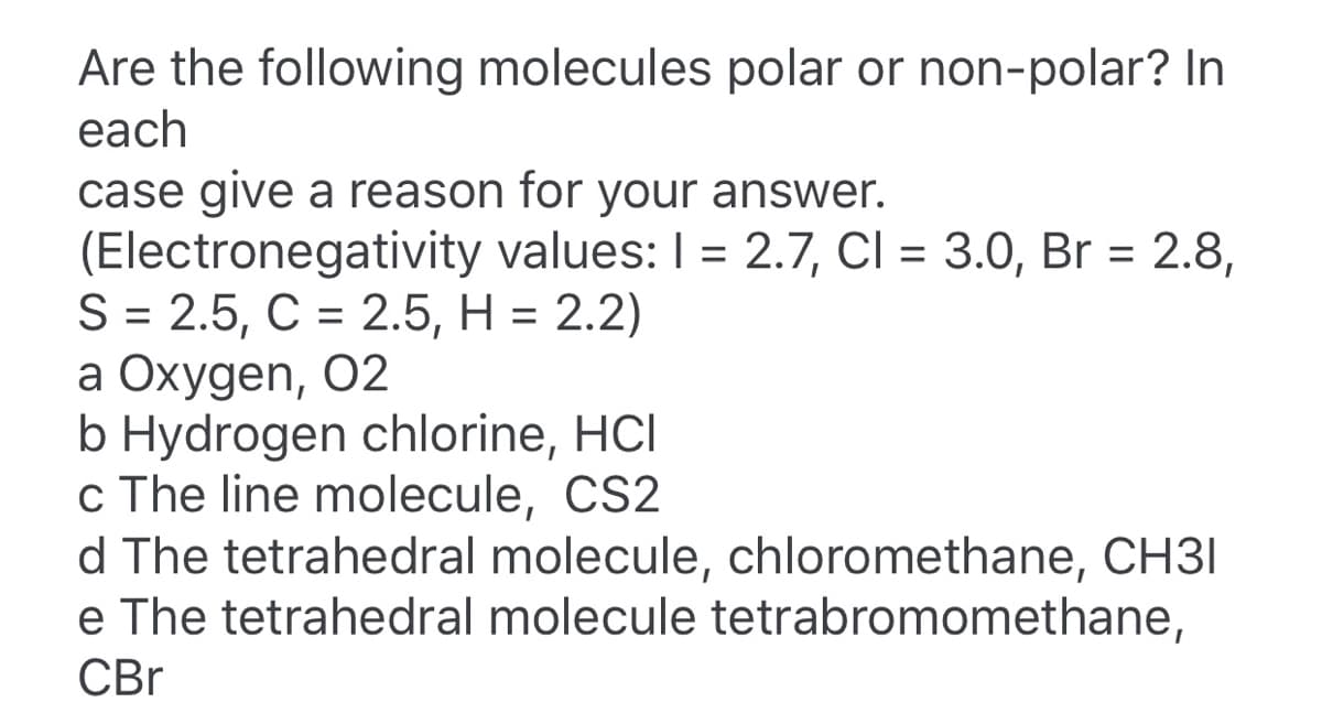 Are the following molecules polar or non-polar? In
each
case give a reason for your answer.
(Electronegativity values: I = 2.7, CI = 3.0, Br = 2.8,
S = 2.5, C = 2.5, H = 2.2)
a Oxygen, 02
b Hydrogen chlorine, HCI
c The line molecule, CS2
d The tetrahedral molecule, chloromethane, CH3I
e The tetrahedral molecule tetrabromomethane,
%3D
CBr
