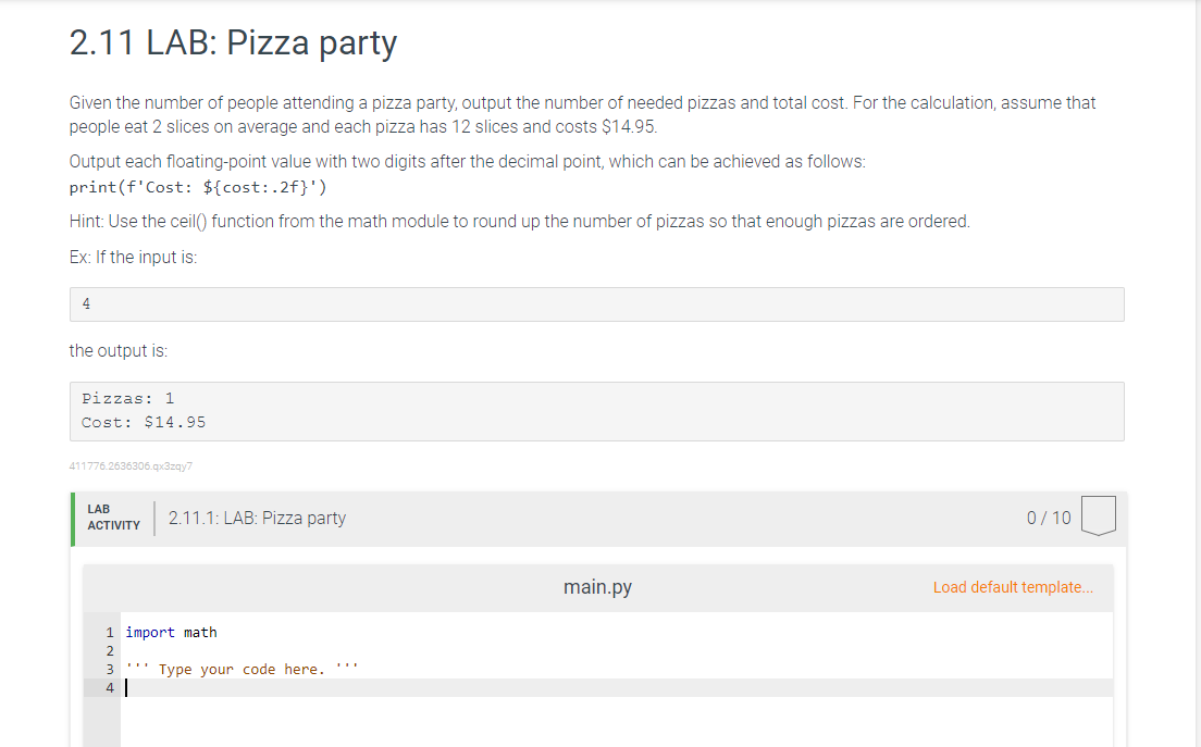 2.11 LAB: Pizza party
Given the number of people attending a pizza party, output the number of needed pizzas and total cost. For the calculation, assume that
people eat 2 slices on average and each pizza has 12 slices and costs $14.95.
Output each floating-point value with two digits after the decimal point, which can be achieved as follows:
print (f'Cost: ${cost:.2f}')
Hint: Use the ceil() function from the math module to round up the number of pizzas so that enough pizzas are ordered.
Ex: If the input is:
4
the output is:
Pizzas: 1
Cost: $14.95
411776.2636306.qx3zqy7
LAB
2.11.1: LAB: Pizza party
ACTIVITY
main.py
Type your code here.
1 import math
2
3
4
0/10
Load default template...