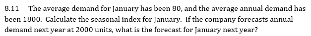 8.11 The average demand for January has been 80, and the average annual demand has
been 1800. Calculate the seasonal index for January. If the company forecasts annual
demand next year at 2000 units, what is the forecast for January next year?