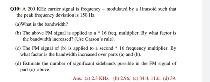 Q10: A 200 KHz carrier signal is frequency – modulated by a linusoid such that
the peak frequency deviation is 150 Hz.
(a)What is the bandwidth?
(b) The above FM signal is applied to a * 16 freq. multiplier. By what factor is
the bandwidth increased? (Use Carson's rule).
(c) The FM signal of (b) is applied to a second * 16 frequency multiplier. By
what factor is the bandwidth increased over parts (a) and (b).
(d) Estimate the number of significant sidebands possible in the FM signal of
part (c) above.
Ans: (a) 2.3 KHz, (b) 2.96, (c) 34.4, 11.6, (d) 39.
