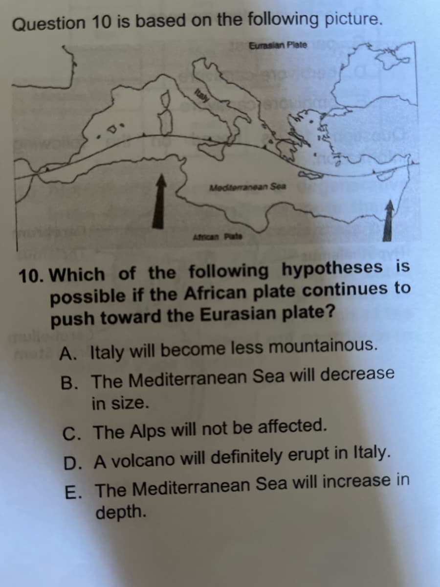 Question 10 is based on the following picture.
Eurasian Plate
Mediterranean Sea
African Plate
10. Which of the following hypotheses is
possible if the African plate continues to
push toward the Eurasian plate?
A. Italy will become less mountainous.
B. The Mediterranean Sea will decrease
in size.
C. The Alps will not be affected.
D. A volcano will definitely erupt in Italy.
E. The Mediterranean Sea will increase in
depth.
