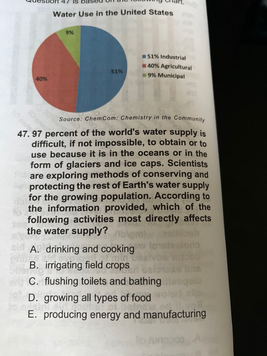 47 IS
Water Use in the United States
9%
51% Industrial
40% Agricultural
9% Municipal
51%
40%
10 slon percent of the world's water supply is
Source: Chem Com: Chemistry in the Community
47.
difficult, if not impossible, to obtain or to
use because it is in the oceans or in the
form of glaciers and ice caps. Scientists
are exploring methods of conserving and
protecting the rest of Earth's water supply
for the growing population. According to
the information provided, which of the
following activities most directly affects
the water supply?
Be
loratastorio
A. drinking and cooking
mint
B. irrigating field crops
C. flushing toilets and bathing
oqaib
D. growing all types of food
il voll
o sin sids
E. producing energy and manufacturing
000