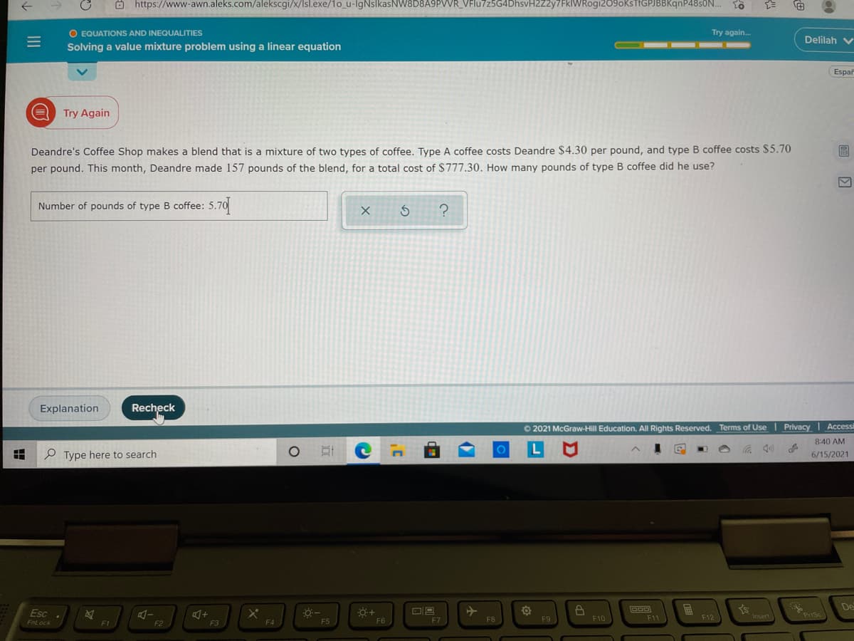 O https://www-awn.aleks.com/alekscgi/x/Isl.exe/1o_u-lgNslkasNW8D8A9PVVR_VFlu7z5G4DhsvH2Z2y7FkWRogia
9oKstfGPJBBKqnP48sON..
O EQUATIONS AND INEQUALITIES
Try again.
Delilah v
Solving a value mixture problem using a linear equation
Espar
Try Again
Deandre's Coffee Shop makes a blend that is a mixture of two types of coffee. Type A coffee costs Deandre $4.30 per pound, and type B coffee costs $5.70
per pound. This month, Deandre made 157 pounds of the blend, for a total cost of $777.30. How many pounds of type B coffee did he use?
Number of pounds of type B coffee: 5.70
Explanation
Recheck
O 2021 McGraw-Hill Education. All Rights Reserved. Terms of Use | Privacy I Accessi
8:40 AM
田
P Type here to search
6/15/2021
De
Esc
FnLock
F12
Pisc
F5
F6
F7
F8
F9
F10
F11
F1
F2
F3
F4
II
