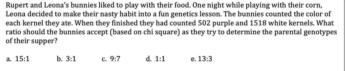 Rupert and Leona's bunnies liked to play with their food. One night while playing with their corn,
Leona decided to make their nasty habit into a fun genetics lesson. The bunnies counted the color of
each kernel they ate. When they finished they had counted 502 purple and 1518 white kernels. What
ratio should the bunnies accept (based on chi square) as they try to determine the parental genotypes
of their supper?
a. 15:1
b. 3:1
c. 9:7
d. 1:1
e. 13:3