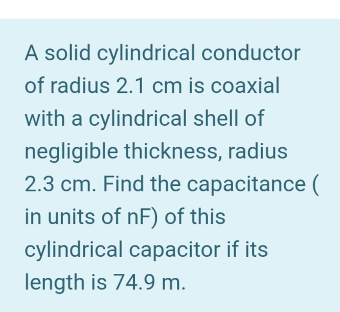 A solid cylindrical conductor
of radius 2.1 cm is coaxial
with a cylindrical shell of
negligible thickness, radius
2.3 cm. Find the capacitance (
in units of nF) of this
cylindrical capacitor if its
length is 74.9 m.
