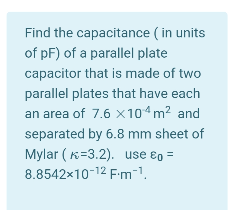 Find the capacitance ( in units
of pF) of a parallel plate
capacitor that is made of two
parallel plates that have each
an area of 7.6 ×104 m² and
separated by 6.8 mm sheet of
Mylar ( K=3.2). use ɛo :
8.8542x10-12 F:m-1.
