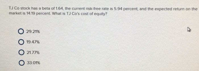 TJ Co stock has a beta of 1.64, the current risk-free rate is 5.94 percent, and the expected return on the
market is 14.19 percent. What is TJ Co's cost of equity?
O 29.21%
O 19.47%
O 21.77%
O 33.01%
