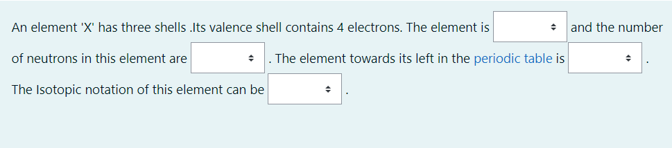 An element 'X' has three shells .Its valence shell contains 4 electrons. The element is
and the number
of neutrons in this element are
The element towards its left in the periodic table is
The Isotopic notation of this element can be
