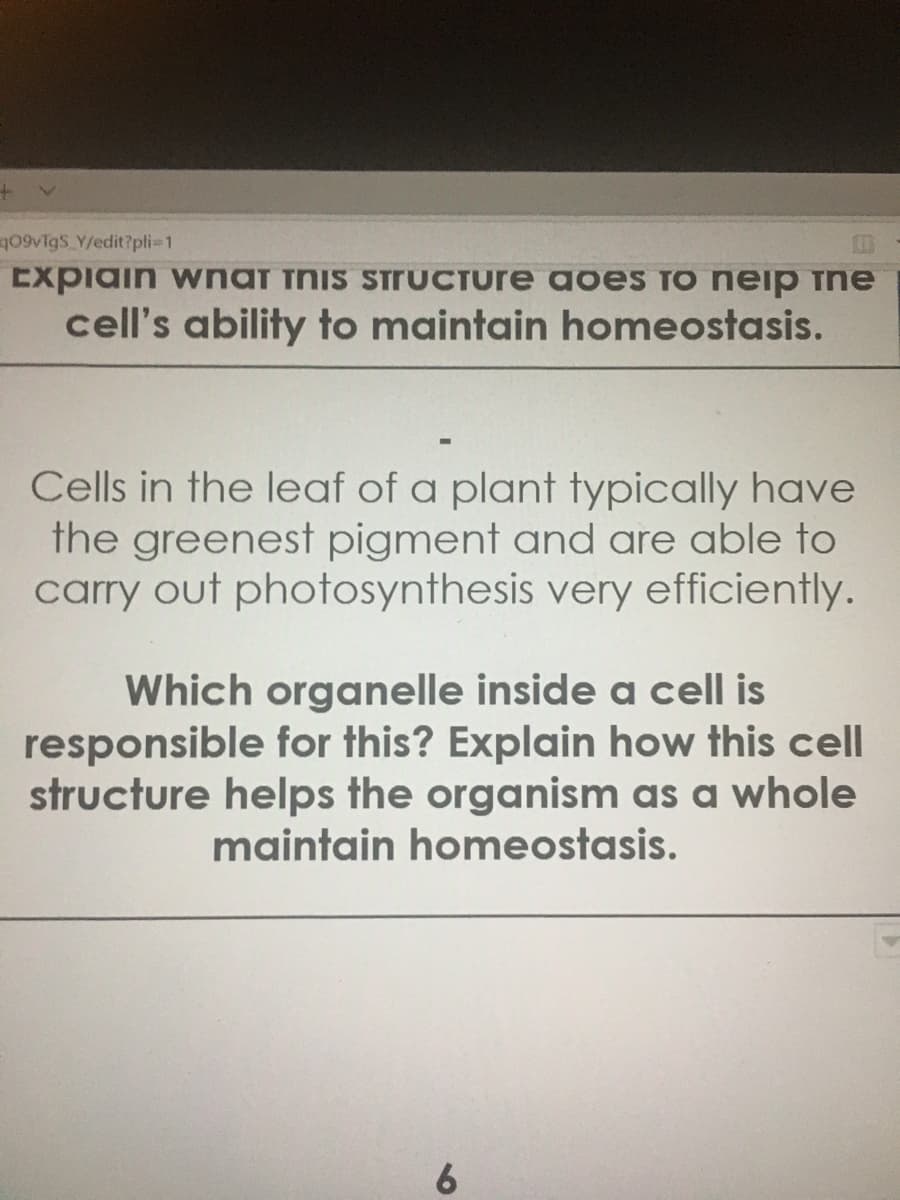 Cells in the leaf of a plant typically have
the greenest pigment and are able to
carry out photosynthesis very efficiently.
Which organelle inside a cell is
responsible for this? Explain how this cell
structure helps the organism as a whole
maintain homeostasis.
