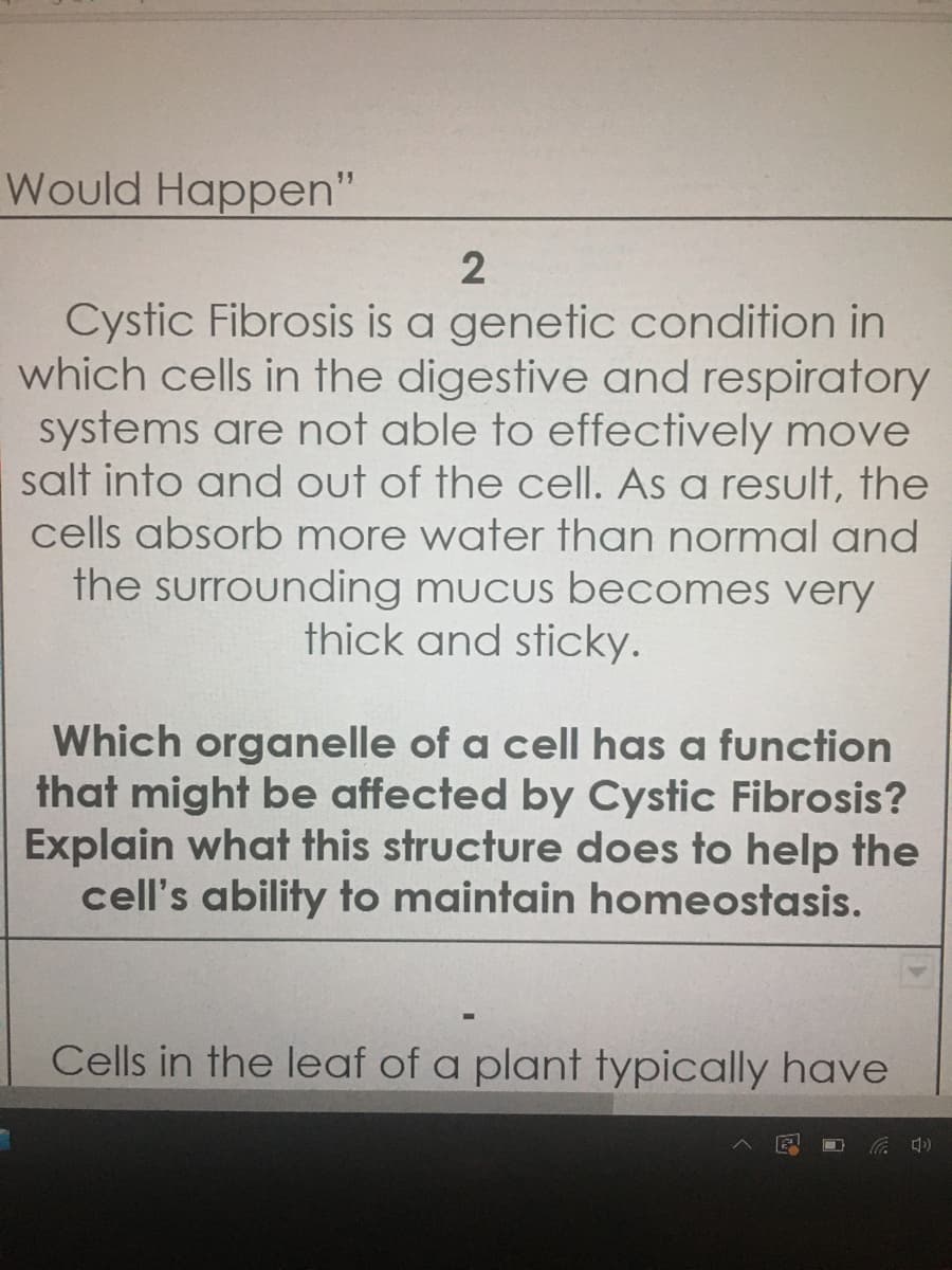 Which organelle of a cell has a function
that might be affected by Cystic Fibrosis?
Explain what this structure does to help the
cell's ability to maintain homeostasis.
