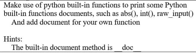 Make use of python built-in functions to print some Python
built-in functions documents, such as abs(), int(), raw_input()
And add document for your own function
Hints:
The built-in document method is
doc
