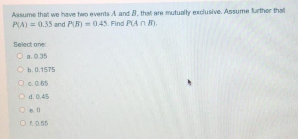 Assume that we have two events A and B, that are mutually exclusive. Assume further that
P(A):
= 0.35 and P(B) = 0.45. Find P(A n B).
Select one:
O a. 0.35
О Б.0.1575
Oc. 0.65
O d. 0.45
O e. 0
O f.0.55
